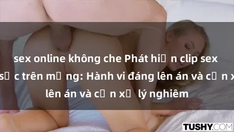 sex online không che Phát hiện clip sex nữ sinh gây sốc trên mạng: Hành vi đáng lên án và cần xử lý nghiêm