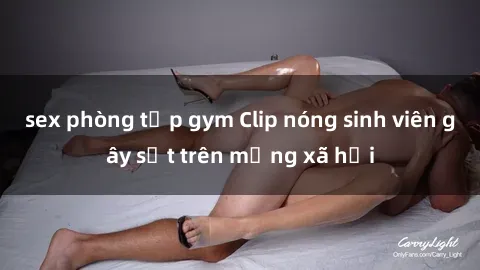 sex phòng tập gym Clip nóng sinh viên gây sốt trên mạng xã hội