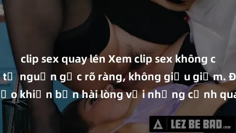 clip sex quay lén Xem clip sex không che mới - Nguồn gốc từ nguồn gốc rõ ràng, không giấu giếm. Đảm bảo khiến bạn hài lòng với những cảnh quay táo bạo và đầy kích thích.
