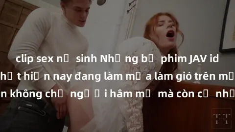 clip sex nữ sinh Những bộ phim JAV idol không che hot nhất hiện nay đang làm mưa làm gió trên mạng, hấp dẫn không chỉ người hâm mộ mà còn cả những ai mới tìm hiểu về thể loại này!