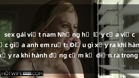 sex gái việt nam Những hệ lụy của việc có quan hệ tình dục giữa anh em ruột: Điều gì xảy ra khi hành động cấm kỵ diễn ra trong gia đình?