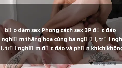 bạo dâm sex Phong cách sex 3P độc đáo tại Việt Nam: Kinh nghiệm thăng hoa cùng ba người, trải nghiệm độc đáo và phấn khích không thể bỏ lỡ!