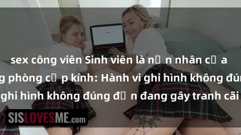 sex công viên Sinh viên là nạn nhân của video quay lén trong phòng cấp kính: Hành vi ghi hình không đúng đắn đang gây tranh cãi lớn