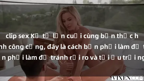 clip sex Kể từ lần cuối cùng bạn thực hành sex nhà vệ sinh công cộng, đây là cách bạn phải làm để tránh rủi ro và tối ưu trải nghiệm.