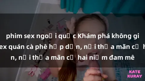 phim sex ngoại quốc Khám phá không gian độc đáo tại sex quán cà phê hấp dẫn, nơi thỏa mãn cả hai niềm đam mê
