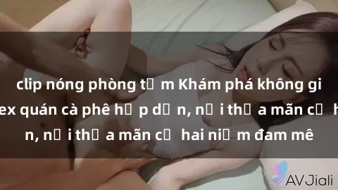 clip nóng phòng tắm Khám phá không gian độc đáo tại sex quán cà phê hấp dẫn, nơi thỏa mãn cả hai niềm đam mê