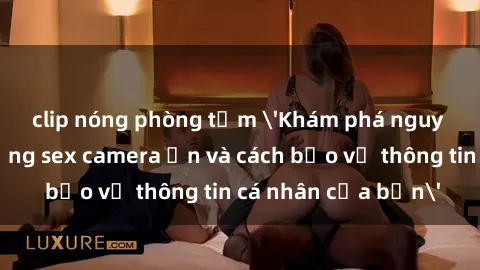 clip nóng phòng tắm 'Khám phá nguy cơ của việc sử dụng sex camera ẩn và cách bảo vệ thông tin cá nhân của bạn'