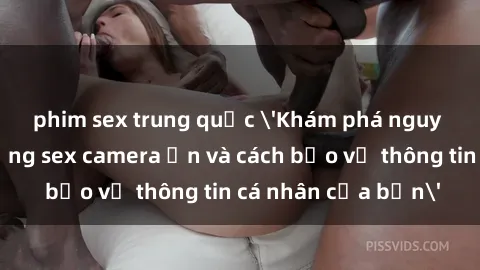 phim sex trung quốc 'Khám phá nguy cơ của việc sử dụng sex camera ẩn và cách bảo vệ thông tin cá nhân của bạn'
