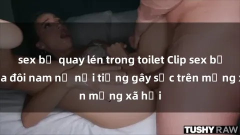 sex bị quay lén trong toilet Clip sex bị lộ của đôi nam nữ nổi tiếng gây sốc trên mạng xã hội