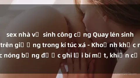 sex nhà vệ sinh công cộng Quay lén sinh viên làm tình ngay trên giường trong kí túc xá - Khoảnh khắc nóng bỏng được ghi lại bí mật, khiến cả trường học xôn xao.