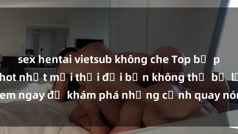sex hentai vietsub không che Top bộ phim sex Hàn Quốc hot nhất mọi thời đại bạn không thể bỏ lỡ! Xem ngay để khám phá những cảnh quay nóng bỏng, đầy nghẹt thở!
