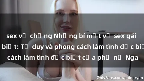 sex vợ chồng Những bí mật về sex gái Nga mà bạn chưa biết: Tư duy và phong cách làm tình đặc biệt của phụ nữ Nga