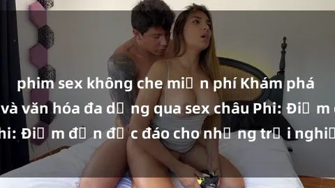 phim sex không che miễn phí Khám phá vẻ đẹp tự nhiên và văn hóa đa dạng qua sex châu Phi: Điểm đến độc đáo cho những trải nghiệm khó quên