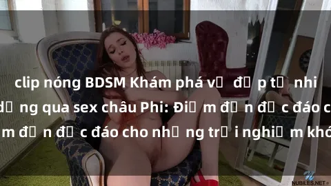 clip nóng BDSM Khám phá vẻ đẹp tự nhiên và văn hóa đa dạng qua sex châu Phi: Điểm đến độc đáo cho những trải nghiệm khó quên