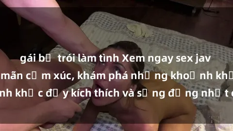 gái bị trói làm tình Xem ngay sex jav không che để thỏa mãn cảm xúc, khám phá những khoảnh khắc đầy kích thích và sống động nhất chỉ trong click!