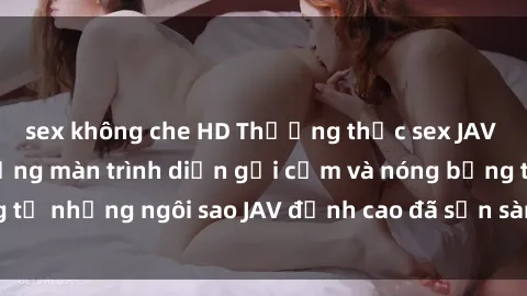 sex không che HD Thưởng thức sex JAV idol miễn phí: Những màn trình diễn gợi cảm và nóng bỏng từ những ngôi sao JAV đỉnh cao đã sẵn sàng để bạn khám phá.
