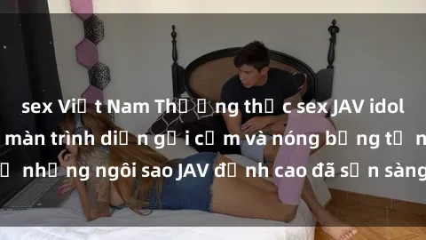 sex Việt Nam Thưởng thức sex JAV idol miễn phí: Những màn trình diễn gợi cảm và nóng bỏng từ những ngôi sao JAV đỉnh cao đã sẵn sàng để bạn khám phá.