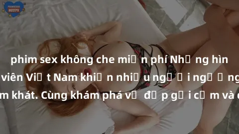 phim sex không che miễn phí Những hình ảnh sex gái sinh viên Việt Nam khiến nhiều người ngưỡng mộ và thèm khát. Cùng khám phá vẻ đẹp gợi cảm và quyến rũ của những cô gái trẻ này.
