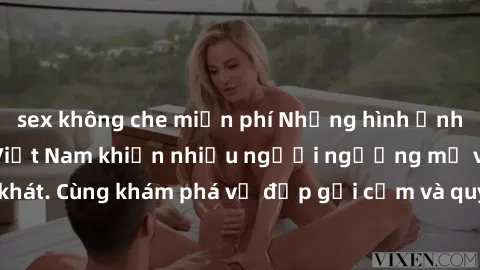 sex không che miễn phí Những hình ảnh sex gái sinh viên Việt Nam khiến nhiều người ngưỡng mộ và thèm khát. Cùng khám phá vẻ đẹp gợi cảm và quyến rũ của những cô gái trẻ này.