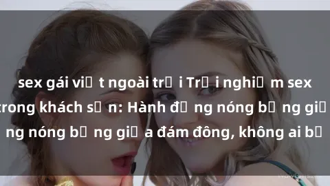 sex gái việt ngoài trời Trải nghiệm sex sinh viên sôi động trong khách sạn: Hành động nóng bỏng giữa đám đông, không ai bị bỏ lỡ