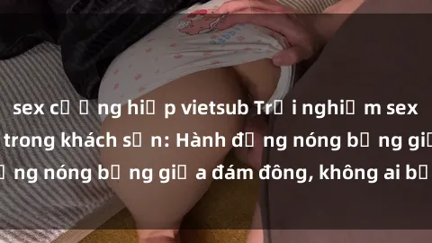 sex cưỡng hiếp vietsub Trải nghiệm sex sinh viên sôi động trong khách sạn: Hành động nóng bỏng giữa đám đông, không ai bị bỏ lỡ