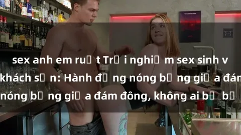 sex anh em ruột Trải nghiệm sex sinh viên sôi động trong khách sạn: Hành động nóng bỏng giữa đám đông, không ai bị bỏ lỡ
