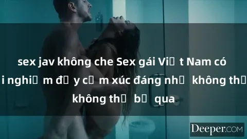 sex jav không che Sex gái Việt Nam có con: Trải nghiệm đầy cảm xúc đáng nhớ không thể bỏ qua
