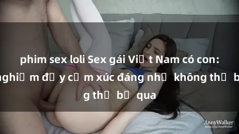 phim sex loli Sex gái Việt Nam có con: Trải nghiệm đầy cảm xúc đáng nhớ không thể bỏ qua