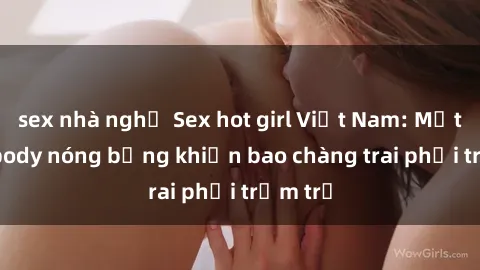 sex nhà nghỉ Sex hot girl Việt Nam: Mặt xinh, body nóng bỏng khiến bao chàng trai phải trầm trồ