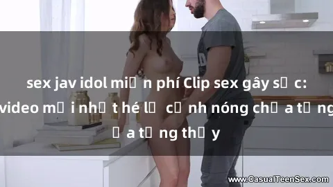 sex jav idol miễn phí Clip sex gây sốc: Loạt video mới nhất hé lộ cảnh nóng chưa từng thấy