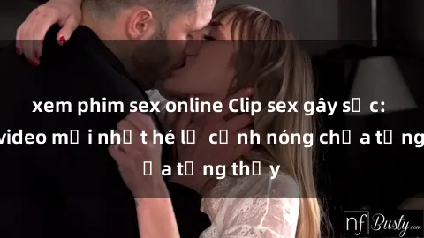 xem phim sex online Clip sex gây sốc: Loạt video mới nhất hé lộ cảnh nóng chưa từng thấy
