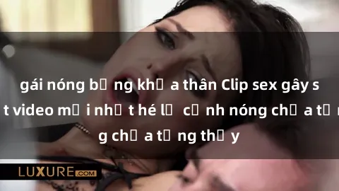 gái nóng bỏng khỏa thân Clip sex gây sốc: Loạt video mới nhất hé lộ cảnh nóng chưa từng thấy