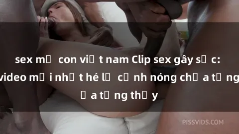 sex mẹ con việt nam Clip sex gây sốc: Loạt video mới nhất hé lộ cảnh nóng chưa từng thấy