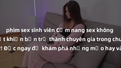 phim sex sinh viên Cẩm nang sex không che: Những bí quyết khiến bạn trở thành chuyên gia trong chuyện ấy! Đọc ngay để khám phá những mẹo hay và bí quyết tình dục không che.