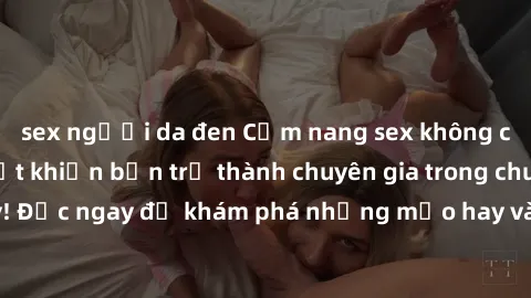 sex người da đen Cẩm nang sex không che: Những bí quyết khiến bạn trở thành chuyên gia trong chuyện ấy! Đọc ngay để khám phá những mẹo hay và bí quyết tình dục không che.