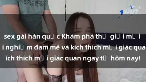 sex gái hàn quốc Khám phá thế giới mới của sex online: trải nghiệm đam mê và kích thích mọi giác quan ngay từ hôm nay!