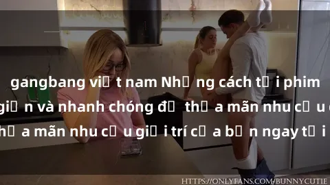 gangbang việt nam Những cách tải phim sex về máy đơn giản và nhanh chóng để thỏa mãn nhu cầu giải trí của bạn ngay tại nhà