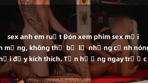 sex anh em ruột Đón xem phim sex mới nhất đang hot trên mạng, không thể bỏ lỡ những cảnh nóng hổi đầy kích thích. Tận hưởng ngay trước khi bị xoá chóng mặt!