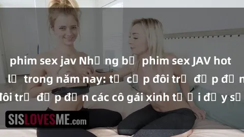 phim sex jav Những bộ phim sex JAV hot nhất không thể bỏ lỡ trong năm nay: từ cặp đôi trẻ đẹp đến các cô gái xinh tươi đầy sức hút.