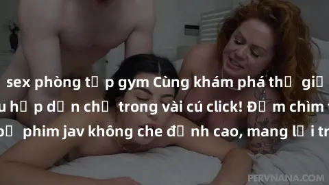 sex phòng tập gym Cùng khám phá thế giới jav không che siêu hấp dẫn chỉ trong vài cú click! Đắm chìm trong những bộ phim jav không che đỉnh cao, mang lại trải nghiệm thú vị và đầy kích thích.