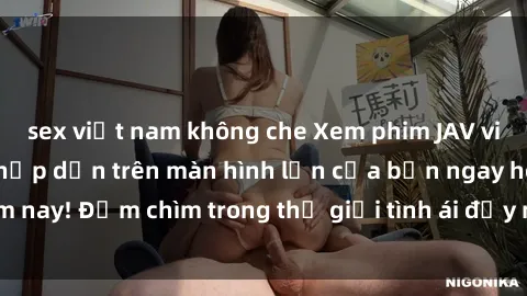 sex việt nam không che Xem phim JAV vietsub mới nhất và hấp dẫn trên màn hình lớn của bạn ngay hôm nay! Đắm chìm trong thế giới tình ái đầy nóng bỏng và kích thích.