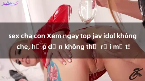 sex cha con Xem ngay top jav idol không che, hấp dẫn không thể rời mắt!