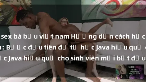 sex bà bầu việt nam Hướng dẫn cách học Java cho sinh viên: Bước đầu tiên để tự học Java hiệu quả cho sinh viên mới bắt đầu là gì?