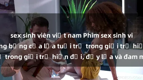 sex sinh viên việt nam Phim sex sinh viên: Câu chuyện nóng bỏng của lứa tuổi trẻ trong giới trẻ hiện đại, đầy lửa và đam mê