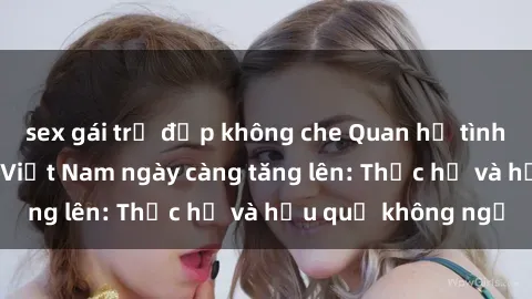 sex gái trẻ đẹp không che Quan hệ tình dục của nữ sinh Việt Nam ngày càng tăng lên: Thực hư và hậu quả không ngờ