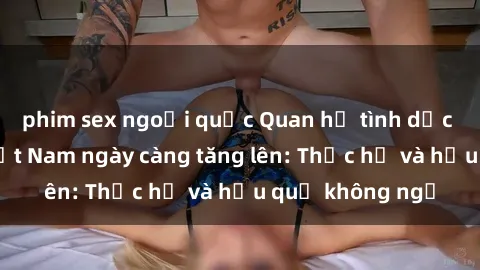 phim sex ngoại quốc Quan hệ tình dục của nữ sinh Việt Nam ngày càng tăng lên: Thực hư và hậu quả không ngờ