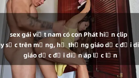 sex gái việt nam có con Phát hiện clip sex nữ sinh gây sốc trên mạng, hệ thống giáo dục đối diện áp lực lớn