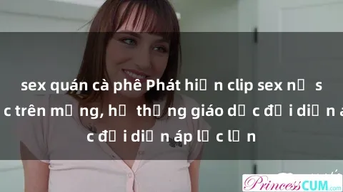 sex quán cà phê Phát hiện clip sex nữ sinh gây sốc trên mạng, hệ thống giáo dục đối diện áp lực lớn