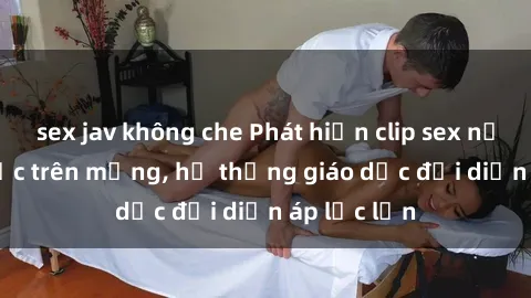 sex jav không che Phát hiện clip sex nữ sinh gây sốc trên mạng, hệ thống giáo dục đối diện áp lực lớn