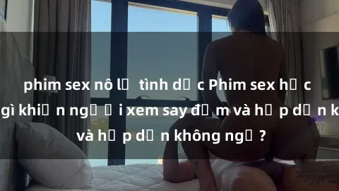 phim sex nô lệ tình dục Phim sex học sinh: Điều gì khiến người xem say đắm và hấp dẫn không ngờ?